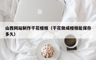 安岳山西网站制作干花相框（干花做成相框能保存多久）